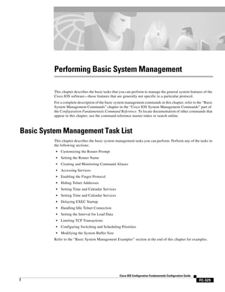 Performing Basic System Management

          This chapter describes the basic tasks that you can perform to manage the general system features of the
          Cisco IOS software—those features that are generally not specific to a particular protocol.
          For a complete description of the basic system management commands in this chapter, refer to the “Basic
          System Management Commands” chapter in the “Cisco IOS System Management Commands” part of
          the Configuration Fundamentals Command Reference. To locate documentation of other commands that
          appear in this chapter, use the command reference master index or search online.



Basic System Management Task List
          This chapter describes the basic system management tasks you can perform. Perform any of the tasks in
          the following sections:
           •   Customizing the Router Prompt
           •   Setting the Router Name
           •   Creating and Monitoring Command Aliases
           •   Accessing Services
           •   Enabling the Finger Protocol
           •   Hiding Telnet Addresses
           •   Setting Time and Calendar Services
           •   Setting Time and Calendar Services
           •   Delaying EXEC Startup
           •   Handling Idle Telnet Connection
           •   Setting the Interval for Load Data
           •   Limiting TCP Transactions
           •   Configuring Switching and Scheduling Priorities
           •   Modifying the System Buffer Size
          Refer to the “Basic System Management Examples” section at the end of this chapter for examples.




                                                     Cisco IOS Configuration Fundamentals Configuration Guide
                                                                                                                FC-325
 