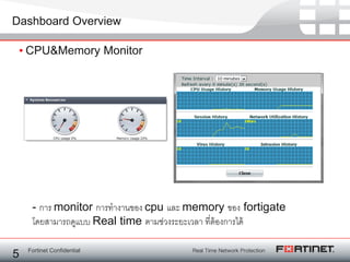 Fortinet Confidential
Dashboard Overview
• CPU&Memory Monitor
5
- การ monitor การทางานของ cpu และ memory ของ fortigate
โดยสามารถดูแบบ Real time ตามช่วงระยะเวลา ที่ต้องการได้
 