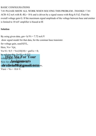 BASIC CONFIGURATIONS
7.81 PLEASE SHOW ALL WORK WHEN SOLVING THIS PROBLEM ..THANKS ! 7.81
ACB -0.2 mA with R.-RL= 10 k and is driven by a signal source with Rsig 0.5 k2. Find the
overall voltage gain G. If the maximum signal amplitude of the voltage between base and emitter
is limited to 10 mV amplifier is biased at IE
Solution
By using given data, gm= Ic/Vt = 7.72 mA/V
draw signal model for that data, for the comman base transister.
for voltage gain, used KVL,
Here, Vo= Vpi,
Vo-Vi / 0.5 + Vo/(10||10) + gmVo = 0;
by solving this, Vo/Vi = 0.332
voltage gain = 0.332
Now for amplitudes for Vo,
used 1 ampiter Vtest current and KCL law,
Vtest = Vo = 10.6 V.
 