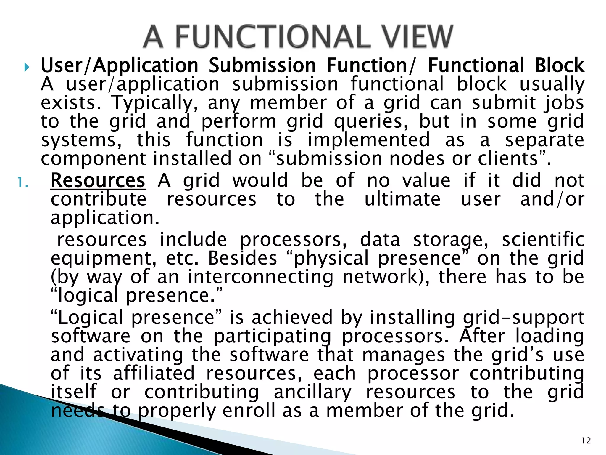 User/Application Submission Function/ Functional Block
A user/application submission functional block usually
exists. Typically, any member of a grid can submit jobs
to the grid and perform grid queries, but in some grid
systems, this function is implemented as a separate
component installed on “submission nodes or clients”.
1. Resources A grid would be of no value if it did not
contribute resources to the ultimate user and/or
application.
resources include processors, data storage, scientific
equipment, etc. Besides “physical presence” on the grid
(by way of an interconnecting network), there has to be
“logical presence.”
“Logical presence” is achieved by installing grid-support
software on the participating processors. After loading
and activating the software that manages the grid’s use
of its affiliated resources, each processor contributing
itself or contributing ancillary resources to the grid
needs to properly enroll as a member of the grid.
12
 