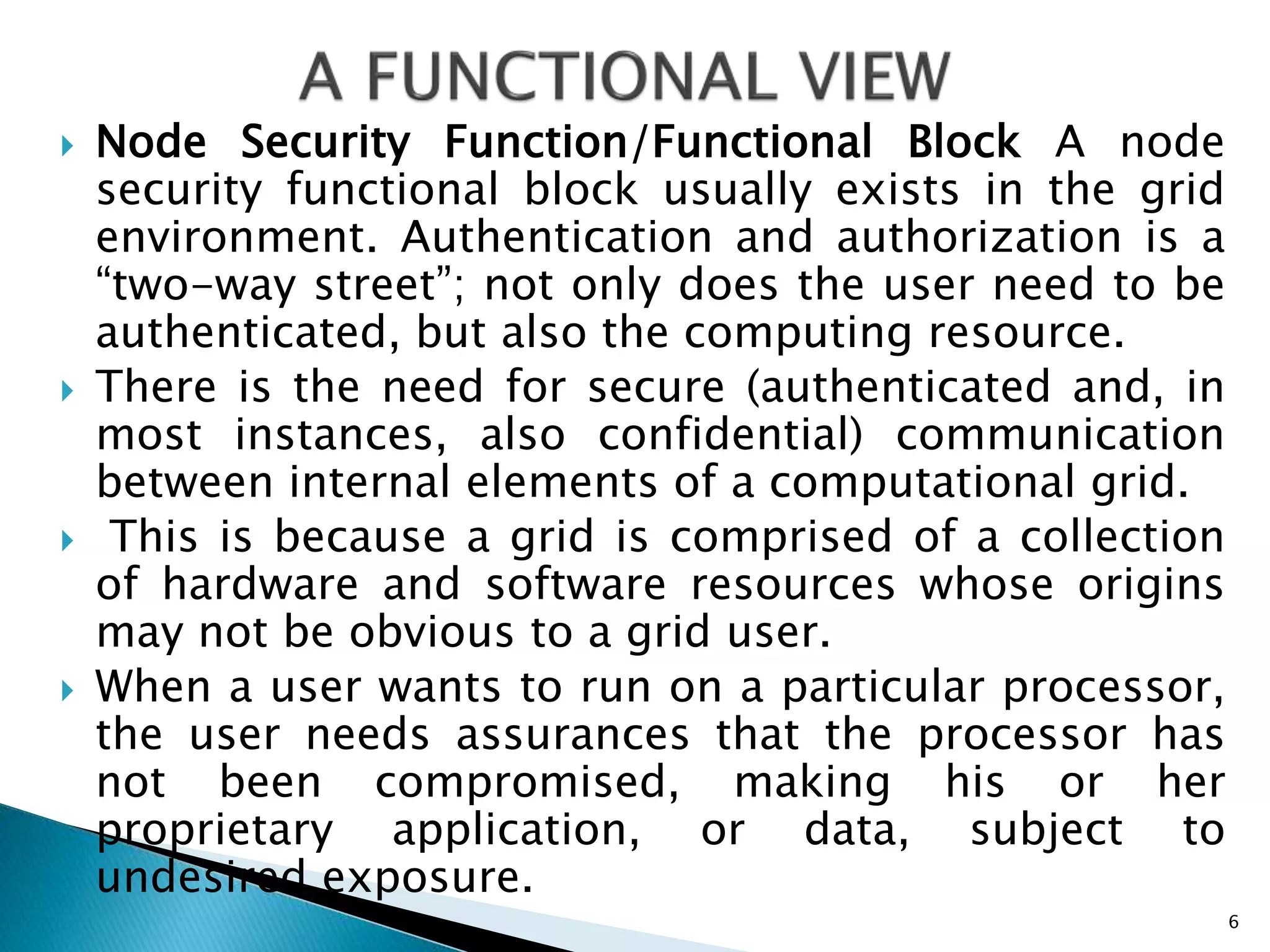  Node Security Function/Functional Block A node
security functional block usually exists in the grid
environment. Authentication and authorization is a
“two-way street”; not only does the user need to be
authenticated, but also the computing resource.
 There is the need for secure (authenticated and, in
most instances, also confidential) communication
between internal elements of a computational grid.
 This is because a grid is comprised of a collection
of hardware and software resources whose origins
may not be obvious to a grid user.
 When a user wants to run on a particular processor,
the user needs assurances that the processor has
not been compromised, making his or her
proprietary application, or data, subject to
undesired exposure.
6
 