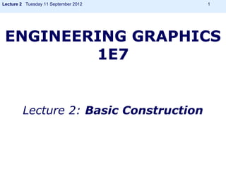 Lecture 2 Tuesday 11 September 2012     1




 ENGINEERING GRAPHICS
         1E7


        Lecture 2: Basic Construction
 