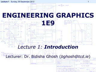 Lecture 1 Sunday, 09 September 2012          1




 ENGINEERING GRAPHICS
         1E9


                 Lecture 1: Introduction
    Lecturer: Dr. Bidisha Ghosh (bghosh@tcd.ie)
 