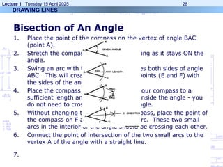 Lecture 1 Tuesday 15 April 2025 28
Bisection of An Angle
1. Place the point of the compass on the vertex of angle BAC
(point A).
2. Stretch the compass to any length so long as it stays ON the
angle.
3. Swing an arc with the pencil that crosses both sides of angle
ABC. This will create two intersection points (E and F) with
the sides of the angle.
4. Place the compass point on E, stretch your compass to a
sufficient length and draw another arc inside the angle - you
do not need to cross the sides of the angle.
5. Without changing the width of the compass, place the point of
the compass on F and make a similar arc. These two small
arcs in the interior of the angle should be crossing each other.
6. Connect the point of intersection of the two small arcs to the
vertex A of the angle with a straight line.
7.
DRAWING LINES
 