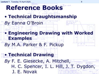 Lecture 1 Tuesday 15 April 2025 8
Reference Books
• Technical Draughtsmanship
By Eanna O’Broin
• Engineering Drawing with Worked
Examples
By M.A. Parker & F. Pickup
• Technical Drawing
By F. E. Giesecke, A. Mitchell,
H. C. Spencer, I. L. Hill, J. T. Dygdon,
J. E. Novak
 