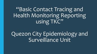 “Basic Contact Tracing and
Health Monitoring Reporting
using TKC”
Quezon City Epidemiology and
Surveillance Unit
 