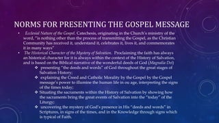 NORMS FOR PRESENTING THE GOSPEL MESSAGE
• Ecclesial Nature of the Gospel. Catechesis, originating in the Church’s ministry of the
word, “is nothing other than the process of transmitting the Gospel, as the Christian
Community has received it, understand it, celebrates it, lives it, and commemorates
it in many ways”
• The Historical Character of the Mystery of Salvation. Proclaiming the faith has always
an historical character for it is always within the context of the History of Salvation,
and is based on the Biblical narrative of the wonderful deeds of God (Magnalia Dei)
 presenting “the deeds and words” of God throughout the great stages of
Salvation History;
 explaining the Creed and Catholic Morality by the Gospel by the Gospel
message’s power to illumine the human life in ou age, interpreting the signs
of the times today;
 Situating the sacraments within the History of Salvation by showing how
the sacraments bring the great events of Salvation into the “today” of the
Liturgy;
 uncovering the mystery of God’s presence in His “deeds and words” in
Scriptures, in signs of the times, and in the Knowledge through signs which
is typical of Faith.
 