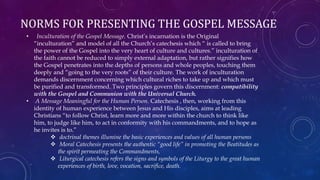 NORMS FOR PRESENTING THE GOSPEL MESSAGE
• Inculturation of the Gospel Message. Christ’s incarnation is the Original
“inculturation” and model of all the Church’s catechesis which “ is called to bring
the power of the Gospel into the very heart of culture and cultures.” inculturation of
the faith cannot be reduced to simply external adaptation, but rather signifies how
the Gospel penetrates into the depths of persons and whole peoples, touching them
deeply and “going to the very roots” of their culture. The work of inculturation
demands discernment concerning which cultural riches to take up and which must
be purified and transformed. Two principles govern this discernment: compatibility
with the Gospel and Communion with the Universal Church.
• A Message Meaningful for the Human Person. Catechesis , then, working from this
identity of human experience between Jesus and His disciples, aims at leading
Christians “to follow Christ, learn more and more within the church to think like
him, to judge like him, to act in conformity with his commandments, and to hope as
he invites is to.”
 doctrinal themes illumine the basic experiences and values of all human persons
 Moral Catechesis presents the authentic “good life” in promoting the Beatitudes as
the spirit permeating the Commandments,
 Liturgical catechesis refers the signs and symbols of the Liturgy to the great human
experiences of birth, love, vocation, sacrifice, death.
 