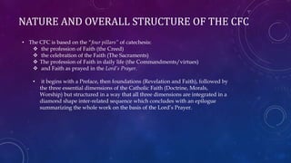 NATURE AND OVERALL STRUCTURE OF THE CFC
• The CFC is based on the “four pillars” of catechesis:
 the profession of Faith (the Creed)
 the celebration of the Faith (The Sacraments)
 The profession of Faith in daily life (the Commandments/virtues)
 and Faith as prayed in the Lord’s Prayer.
• it begins with a Preface, then foundations (Revelation and Faith), followed by
the three essential dimensions of the Catholic Faith (Doctrine, Morals,
Worship) but structured in a way that all three dimensions are integrated in a
diamond shape inter-related sequence which concludes with an epilogue
summarizing the whole work on the basis of the Lord’s Prayer.
 