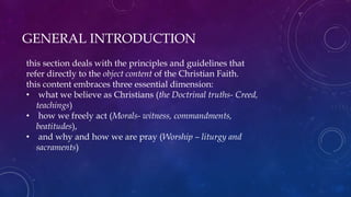 GENERAL INTRODUCTION
this section deals with the principles and guidelines that
refer directly to the object content of the Christian Faith.
this content embraces three essential dimension:
• what we believe as Christians (the Doctrinal truths- Creed,
teachings)
• how we freely act (Morals- witness, commandments,
beatitudes),
• and why and how we are pray (Worship – liturgy and
sacraments)
 