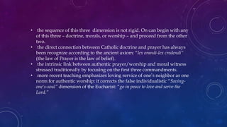• the sequence of this three dimension is not rigid. On can begin with any
of this three – doctrine, morals, or worship – and proceed from the other
two.
• the direct connection between Catholic doctrine and prayer has always
been recognize according to the ancient axiom: “lex orandi-lex credendi”
(the law of Prayer is the law of belief).
• the intrinsic link between authentic prayer/worship and moral witness
stressed traditionally by focusing on the first three commandments.
• more recent teaching emphasizes loving service of one’s neighbor as one
norm for authentic worship: it corrects the false individualistic “Saving-
one’s-soul” dimension of the Eucharist: “go in peace to love and serve the
Lord.”
 