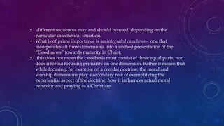 • different sequences may and should be used, depending on the
particular catechetical situation.
• What is of prime importance is an integrated catechesis - one that
incorporates all three dimensions into a unified presentation of the
“Good news” towards maturity in Christ.
• this does not mean the catechesis must consist of three equal parts, nor
does it forbid focusing primarily on one dimension. Rather it means that
while focusing, for example on a creedal doctrine, the moral and
worship dimensions play a secondary role of exemplifying the
experiential aspect of the doctrine: how it influences actual moral
behavior and praying as a Christians
 