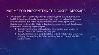 NORMS FOR PRESENTING THE GOSPEL MESSAGE
• Trinitarian Christo-centricity: Only by confessing faith in God, Father , Son
And Holy Spirit, can Jesus be the center of Catechesis preciselyas the incarnate
word and Beloved Son of the Father, presented to us in His Spirit. Thus
Christians are configured to Christ at Baptism, becoming sons and daughters of
the Father in the Son by the Holy Spirit
 the internal structure of Catechetical presentation must always be
through Christ to the Father in the Holy Spirit
 Catechesis instructs in the intimate life of God by following Jesus’ own
pedagogy in revealing the father as acting Son, and the spirit by His
salvific works.
 