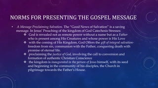 NORMS FOR PRESENTING THE GOSPEL MESSAGE
• A Message Proclaiming Salvation. The “Good News of Salvation” is a saving
message. In Jesus’ Preaching of the kingdom of God Catechesis Stresses:
 God is revealed not as remote power without a name but as a Father
who is present among His Creatures and whose power is His Love
 with the coming of His Kingdom, God Offers the gift of integral salvation-
freedom from sin, communion with the Father, conquering death with
promise of eternal life.
 proclaiming the justice of God, involving the call to conversion and
formation of authentic Christian Conscience
 the kingdom is inaugurated in the person of Jesus himself, with its seed
and beginning in the community of his disciples, the Church in
pilgrimage towards the Father’s House.
 