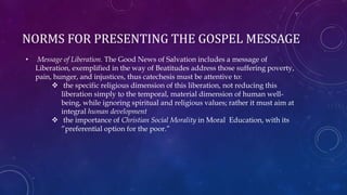 NORMS FOR PRESENTING THE GOSPEL MESSAGE
• Message of Liberation. The Good News of Salvation includes a message of
Liberation, exemplified in the way of Beatitudes address those suffering poverty,
pain, hunger, and injustices, thus catechesis must be attentive to:
 the specific religious dimension of this liberation, not reducing this
liberation simply to the temporal, material dimension of human well-
being, while ignoring spiritual and religious values; rather it must aim at
integral human development
 the importance of Christian Social Morality in Moral Education, with its
”preferential option for the poor.”
 