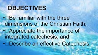 OBJECTIVES
• Be familiar with the three
dimensions of the Christian Faith;
• Appreciate the importance of
integrated catechesis; and
• Describe an effective Catechesis.
 