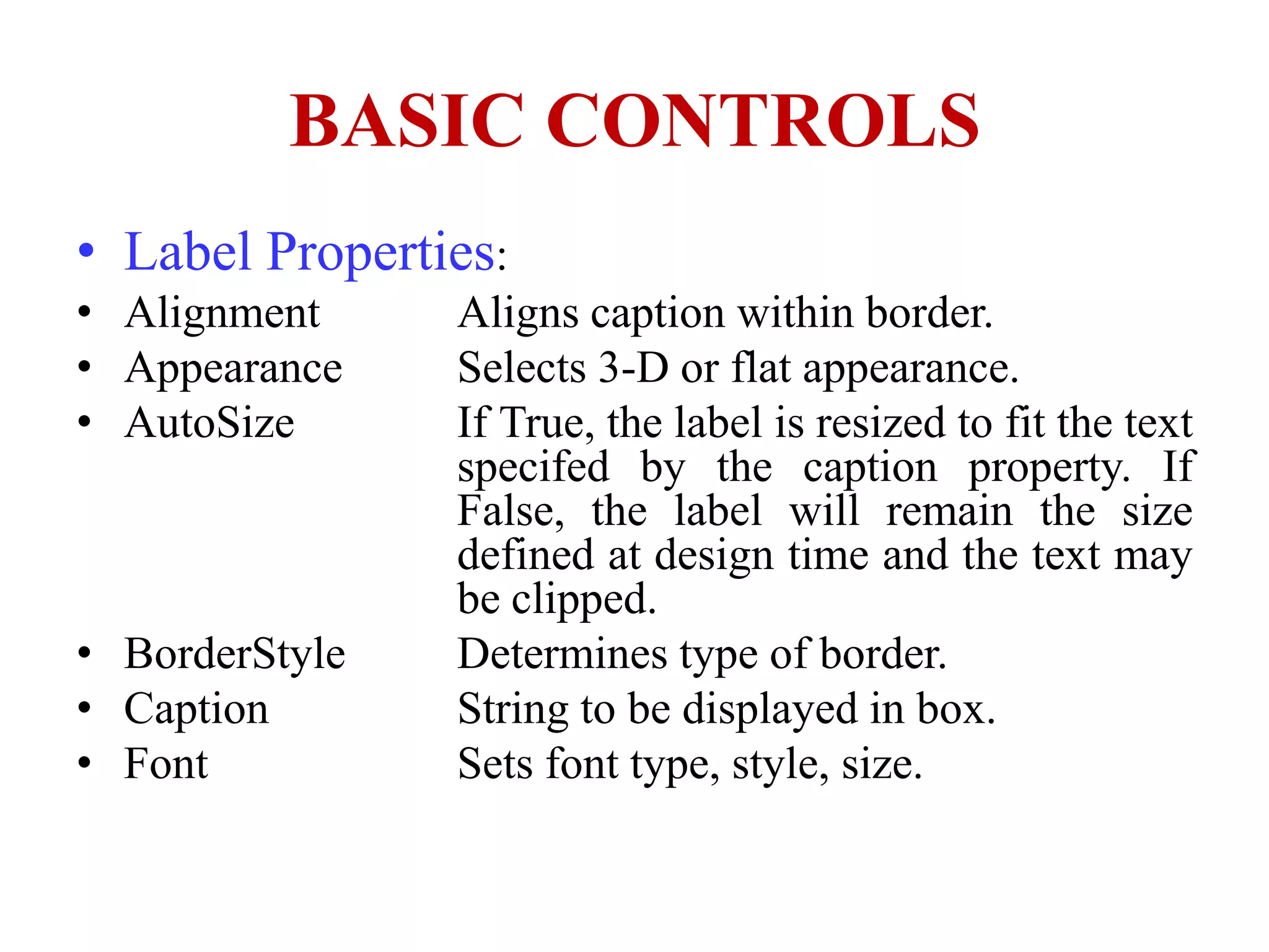 BASIC CONTROLS
• Label Properties:
• Alignment     Aligns caption within border.
• Appearance    Selects 3-D or flat appearance.
• AutoSize      If True, the label is resized to fit the text
                specifed by the caption property. If
                False, the label will remain the size
                defined at design time and the text may
                be clipped.
• BorderStyle   Determines type of border.
• Caption       String to be displayed in box.
• Font          Sets font type, style, size.
 