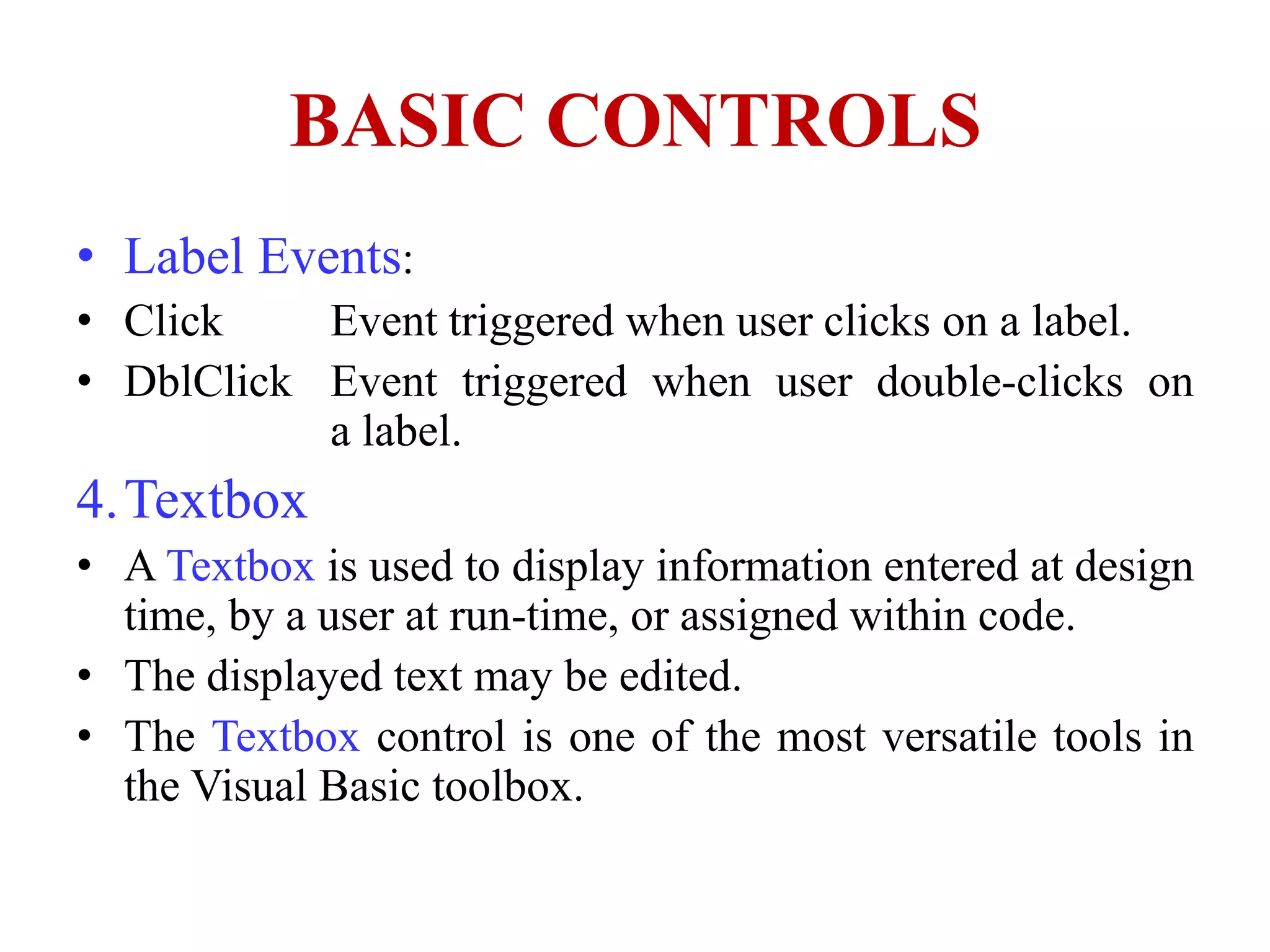 BASIC CONTROLS
• Label Events:
• Click    Event triggered when user clicks on a label.
• DblClick Event triggered when user double-clicks on
           a label.
4.Textbox
• A Textbox is used to display information entered at design
  time, by a user at run-time, or assigned within code.
• The displayed text may be edited.
• The Textbox control is one of the most versatile tools in
  the Visual Basic toolbox.
 