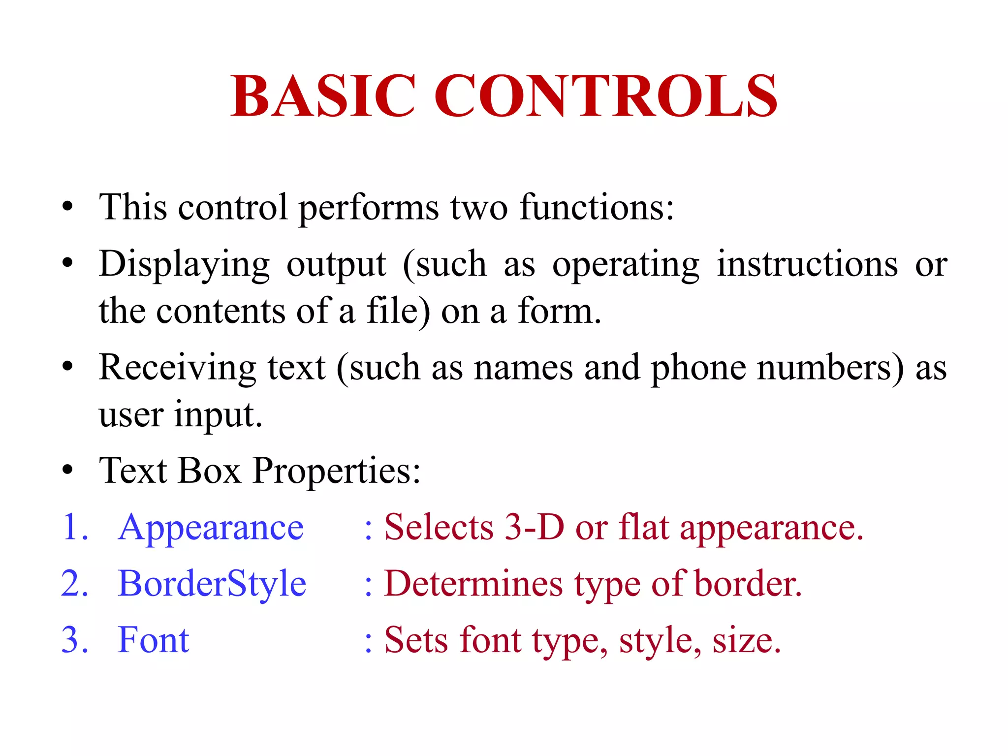 BASIC CONTROLS
• This control performs two functions:
• Displaying output (such as operating instructions or
  the contents of a file) on a form.
• Receiving text (such as names and phone numbers) as
  user input.
• Text Box Properties:
1. Appearance       : Selects 3-D or flat appearance.
2. BorderStyle : Determines type of border.
3. Font             : Sets font type, style, size.
 