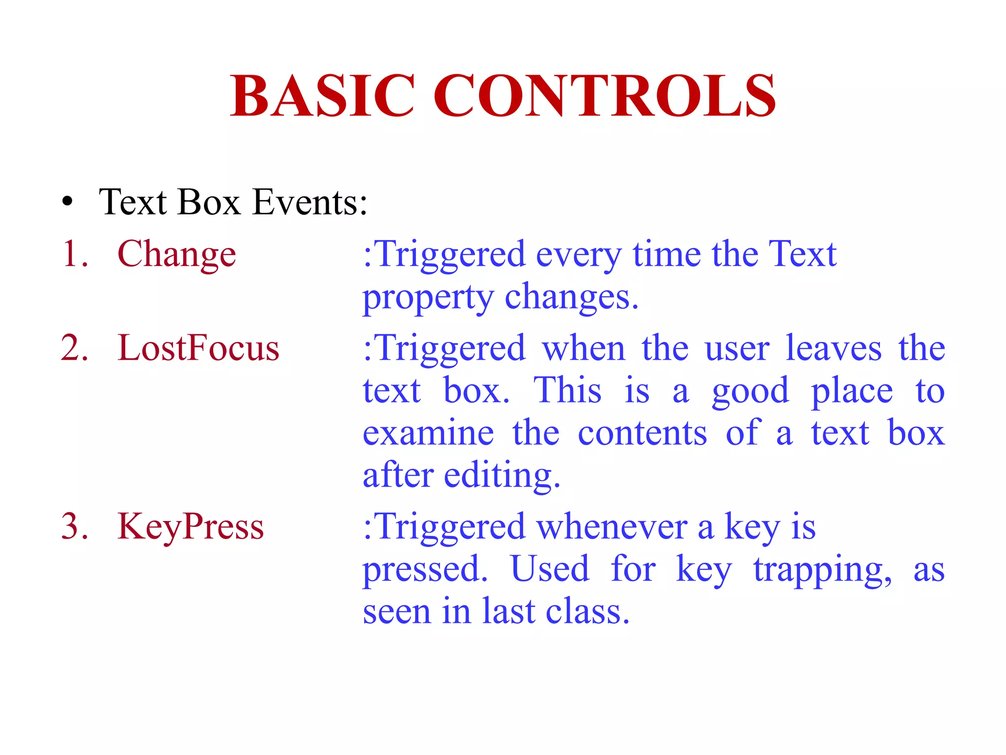 BASIC CONTROLS
• Text Box Events:
1. Change        :Triggered every time the Text
                 property changes.
2. LostFocus     :Triggered when the user leaves the
                 text box. This is a good place to
                 examine the contents of a text box
                 after editing.
3. KeyPress      :Triggered whenever a key is
                 pressed. Used for key trapping, as
                 seen in last class.
 