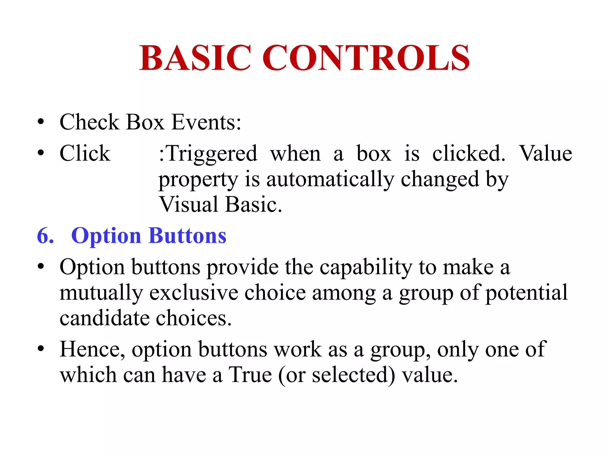 BASIC CONTROLS
• Check Box Events:
• Click     :Triggered when a box is clicked. Value
            property is automatically changed by
            Visual Basic.
6. Option Buttons
• Option buttons provide the capability to make a
  mutually exclusive choice among a group of potential
  candidate choices.
• Hence, option buttons work as a group, only one of
  which can have a True (or selected) value.
 