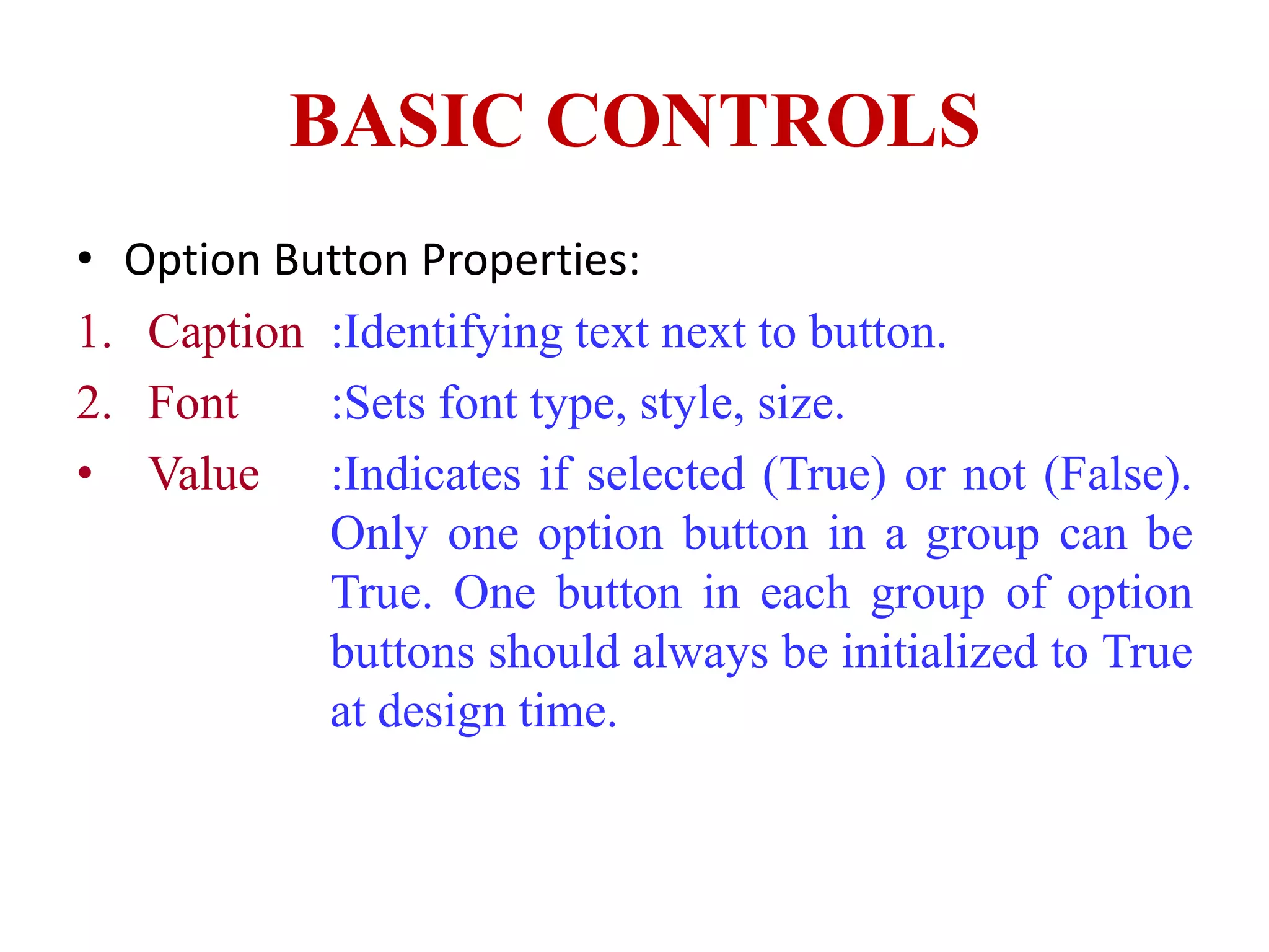 BASIC CONTROLS
• Option Button Properties:
1. Caption :Identifying text next to button.
2. Font    :Sets font type, style, size.
• Value :Indicates if selected (True) or not (False).
           Only one option button in a group can be
           True. One button in each group of option
           buttons should always be initialized to True
           at design time.
 
