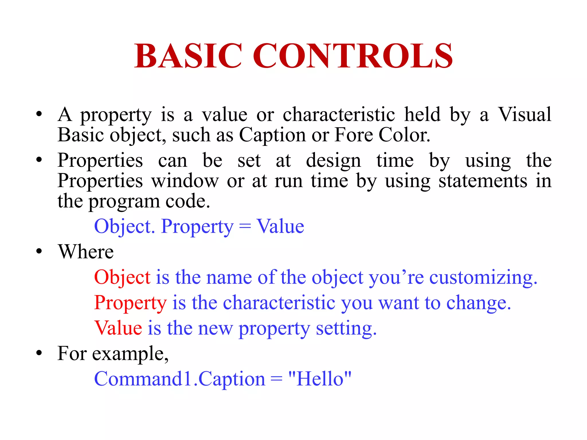 BASIC CONTROLS
• A property is a value or characteristic held by a Visual
  Basic object, such as Caption or Fore Color.
• Properties can be set at design time by using the
  Properties window or at run time by using statements in
  the program code.
       Object. Property = Value
• Where
       Object is the name of the object you’re customizing.
       Property is the characteristic you want to change.
       Value is the new property setting.
• For example,
       Command1.Caption = "Hello"
 