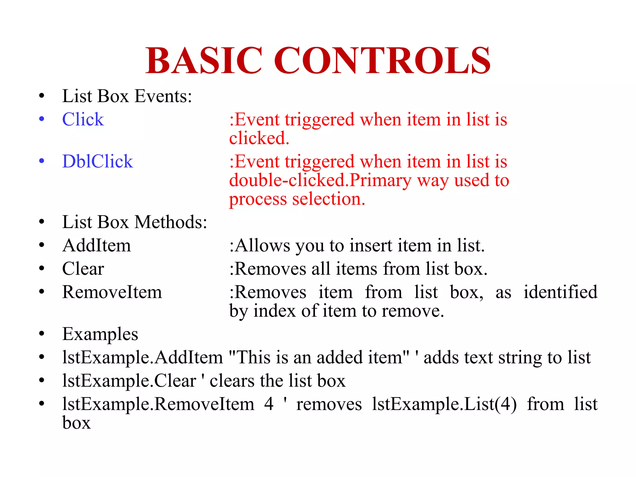 BASIC CONTROLS
• List Box Events:
• Click                  :Event triggered when item in list is
                         clicked.
• DblClick               :Event triggered when item in list is
                         double-clicked.Primary way used to
                         process selection.
•   List Box Methods:
•   AddItem              :Allows you to insert item in list.
•   Clear                :Removes all items from list box.
•   RemoveItem           :Removes item from list box, as identified
                         by index of item to remove.
•   Examples
•   lstExample.AddItem "This is an added item" ' adds text string to list
•   lstExample.Clear ' clears the list box
•   lstExample.RemoveItem 4 ' removes lstExample.List(4) from list
    box
 