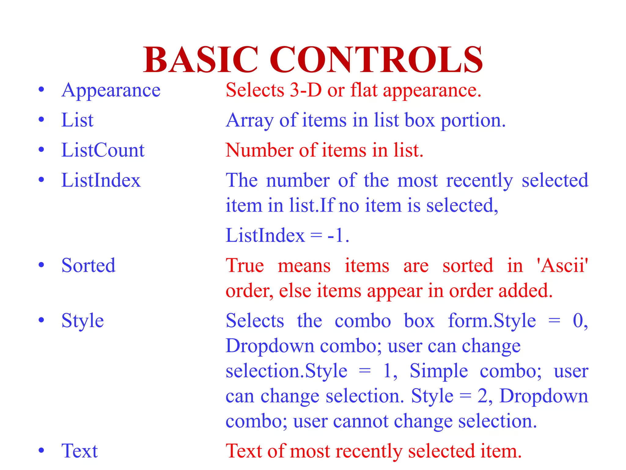 BASIC CONTROLS
•   Appearance   Selects 3-D or flat appearance.
•   List         Array of items in list box portion.
•   ListCount    Number of items in list.
•   ListIndex    The number of the most recently selected
                 item in list.If no item is selected,
                 ListIndex = -1.
• Sorted         True means items are sorted in 'Ascii'
                 order, else items appear in order added.
• Style          Selects the combo box form.Style = 0,
                 Dropdown combo; user can change
                 selection.Style = 1, Simple combo; user
                 can change selection. Style = 2, Dropdown
                 combo; user cannot change selection.
• Text           Text of most recently selected item.
 
