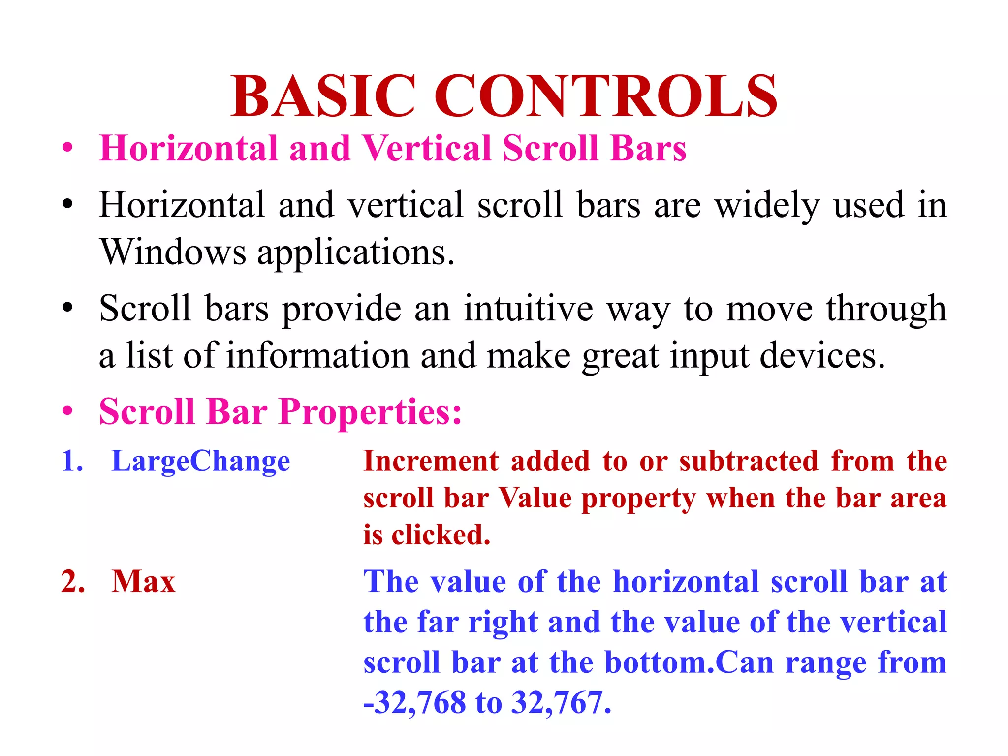 BASIC CONTROLS
• Horizontal and Vertical Scroll Bars
• Horizontal and vertical scroll bars are widely used in
  Windows applications.
• Scroll bars provide an intuitive way to move through
  a list of information and make great input devices.
• Scroll Bar Properties:
1. LargeChange     Increment added to or subtracted from the
                   scroll bar Value property when the bar area
                   is clicked.
2. Max             The value of the horizontal scroll bar at
                   the far right and the value of the vertical
                   scroll bar at the bottom.Can range from
                   -32,768 to 32,767.
 