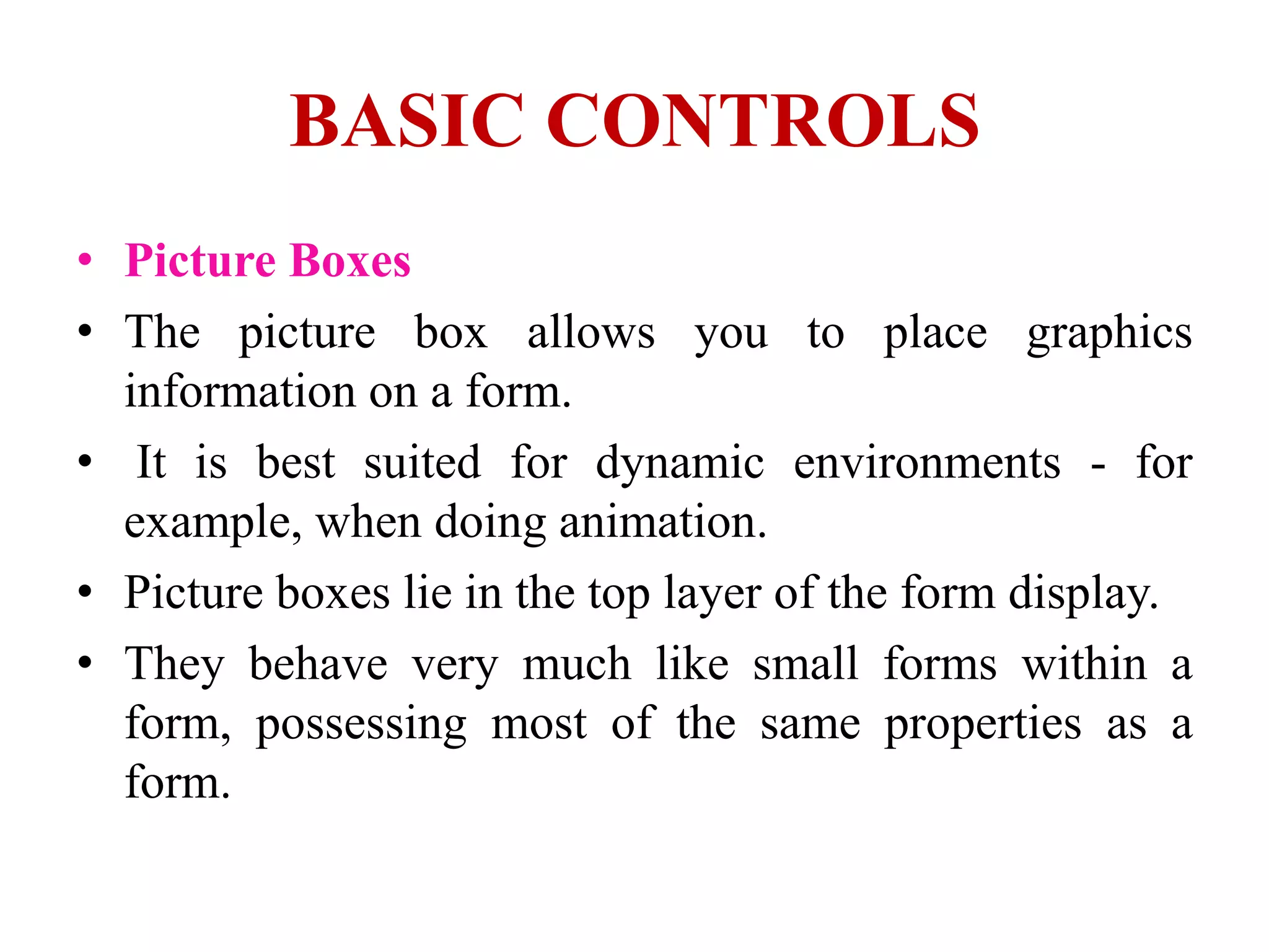 BASIC CONTROLS
• Picture Boxes
• The picture box allows you to place graphics
  information on a form.
• It is best suited for dynamic environments - for
  example, when doing animation.
• Picture boxes lie in the top layer of the form display.
• They behave very much like small forms within a
  form, possessing most of the same properties as a
  form.
 