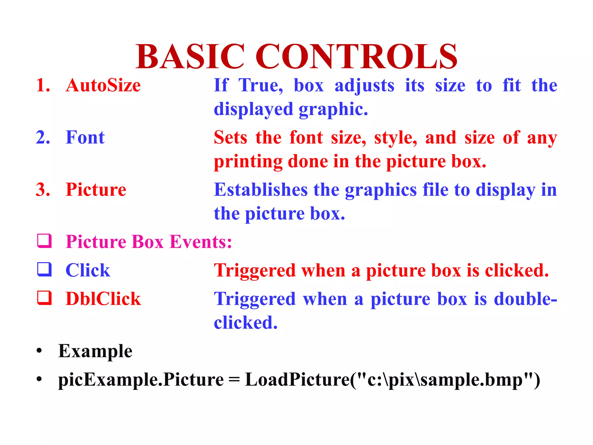 BASIC CONTROLS
1. AutoSize        If True, box adjusts its size to fit the
                   displayed graphic.
2. Font            Sets the font size, style, and size of any
                   printing done in the picture box.
3. Picture         Establishes the graphics file to display in
                   the picture box.
 Picture Box Events:
 Click            Triggered when a picture box is clicked.
 DblClick         Triggered when a picture box is double-
                   clicked.
• Example
• picExample.Picture = LoadPicture("c:pixsample.bmp")
 