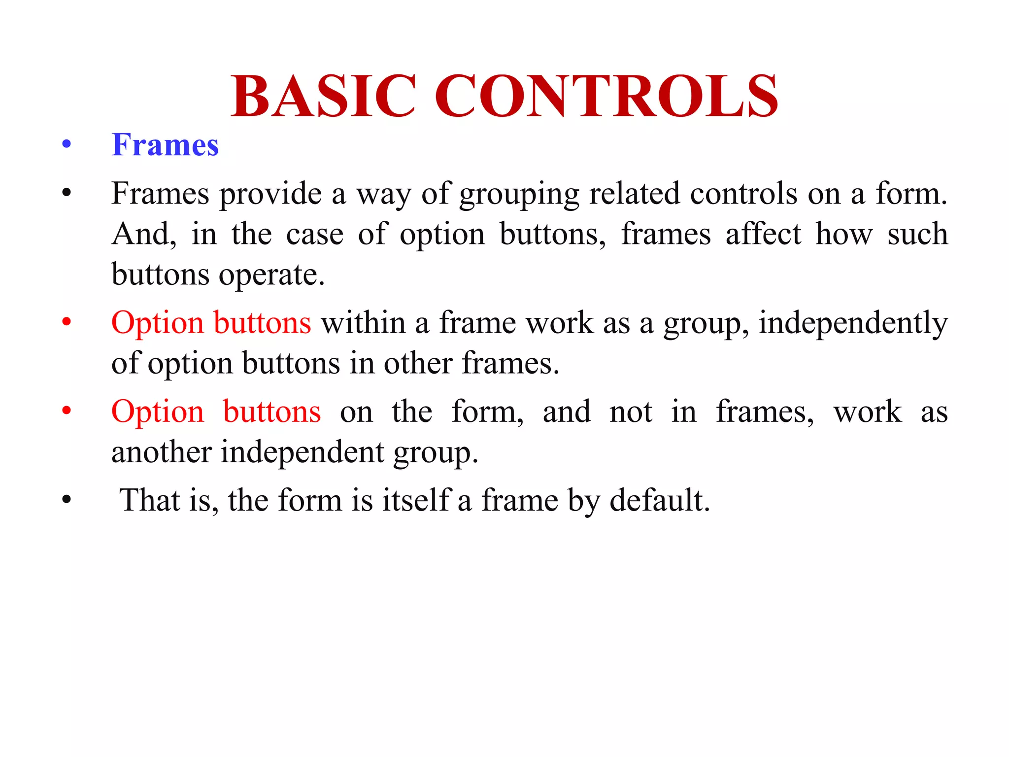 BASIC CONTROLS
•   Frames
•   Frames provide a way of grouping related controls on a form.
    And, in the case of option buttons, frames affect how such
    buttons operate.
•   Option buttons within a frame work as a group, independently
    of option buttons in other frames.
•   Option buttons on the form, and not in frames, work as
    another independent group.
•    That is, the form is itself a frame by default.
 