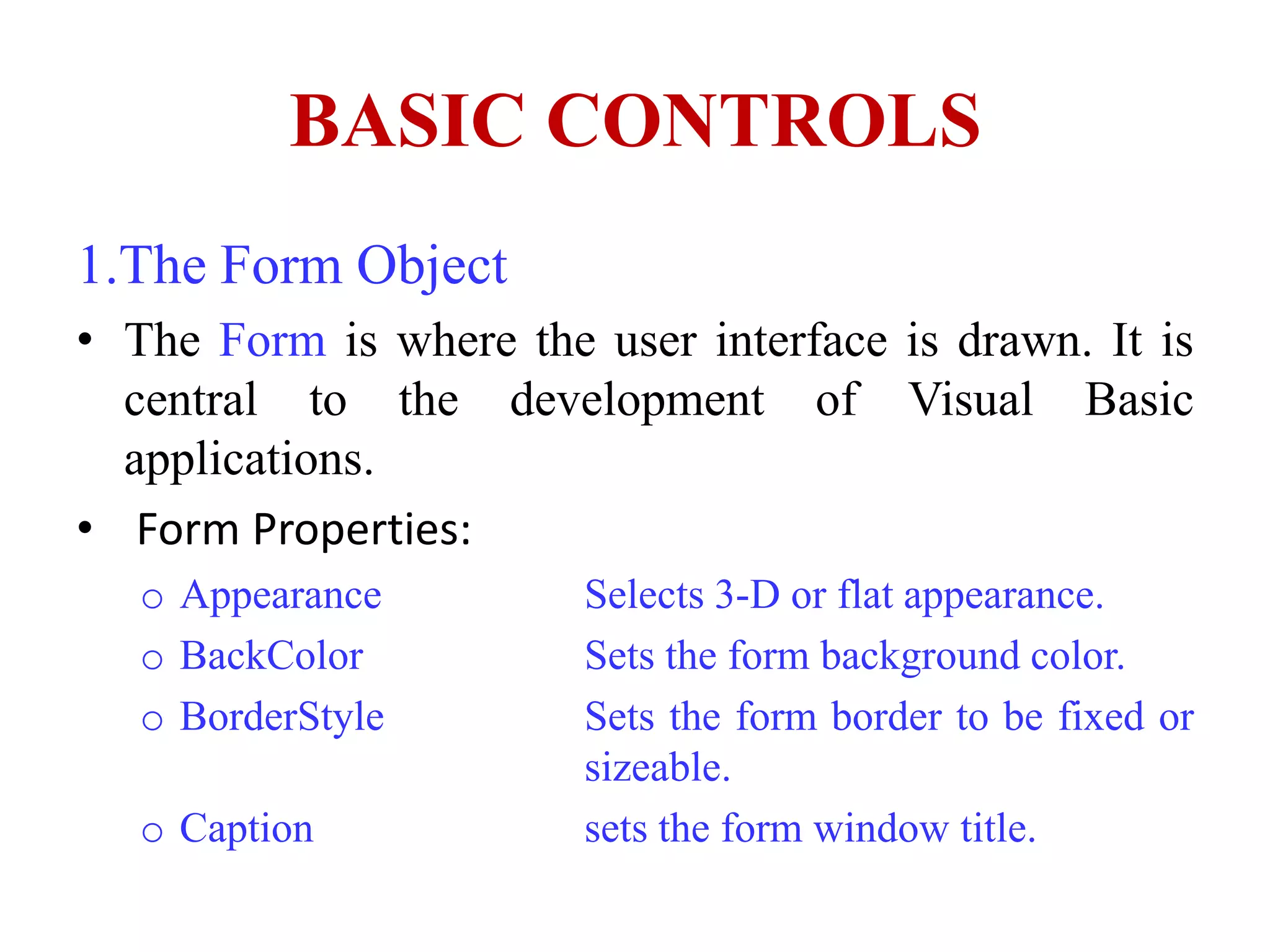BASIC CONTROLS
1.The Form Object
• The Form is where the user interface is drawn. It is
  central to the development of Visual Basic
  applications.
• Form Properties:
   o Appearance         Selects 3-D or flat appearance.
   o BackColor          Sets the form background color.
   o BorderStyle        Sets the form border to be fixed or
                        sizeable.
   o Caption            sets the form window title.
 