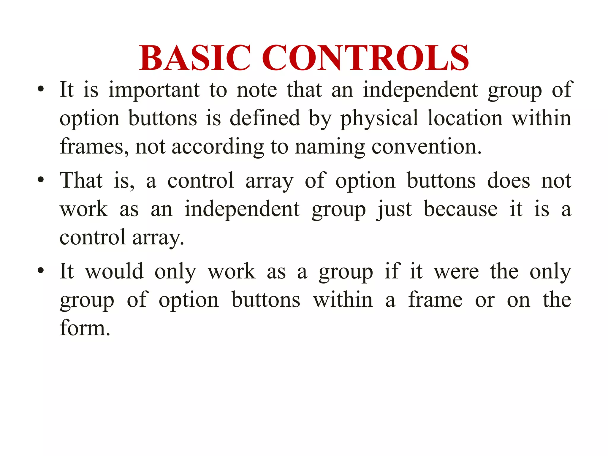 BASIC CONTROLS
• It is important to note that an independent group of
  option buttons is defined by physical location within
  frames, not according to naming convention.
• That is, a control array of option buttons does not
  work as an independent group just because it is a
  control array.
• It would only work as a group if it were the only
  group of option buttons within a frame or on the
  form.
 