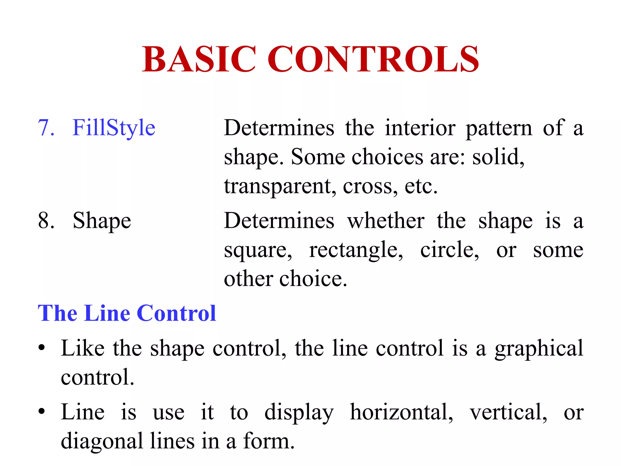 BASIC CONTROLS
7. FillStyle       Determines the interior pattern of a
                   shape. Some choices are: solid,
                   transparent, cross, etc.
8. Shape           Determines whether the shape is a
                   square, rectangle, circle, or some
                   other choice.
The Line Control
• Like the shape control, the line control is a graphical
  control.
• Line is use it to display horizontal, vertical, or
  diagonal lines in a form.
 
