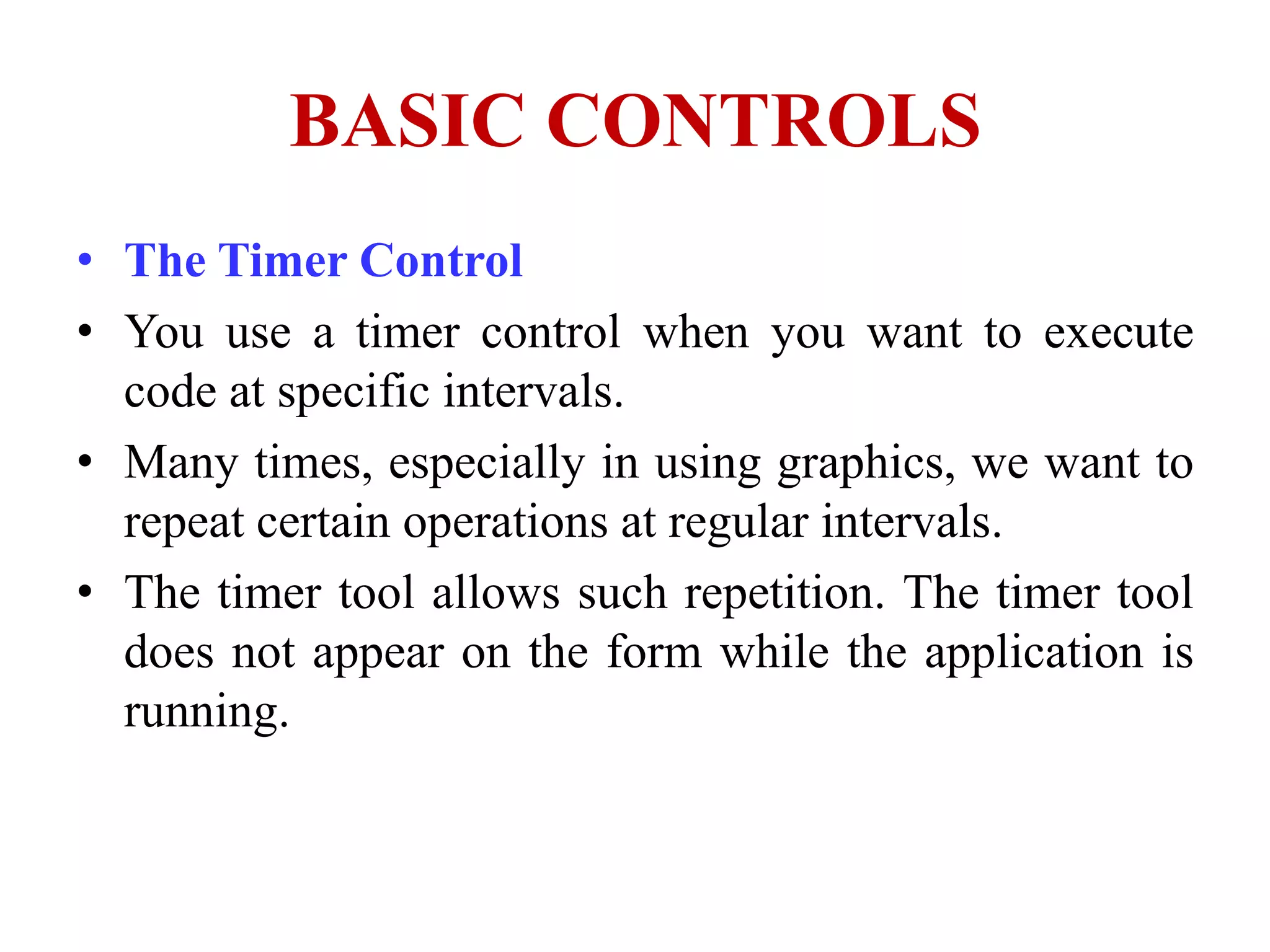 BASIC CONTROLS
• The Timer Control
• You use a timer control when you want to execute
  code at specific intervals.
• Many times, especially in using graphics, we want to
  repeat certain operations at regular intervals.
• The timer tool allows such repetition. The timer tool
  does not appear on the form while the application is
  running.
 