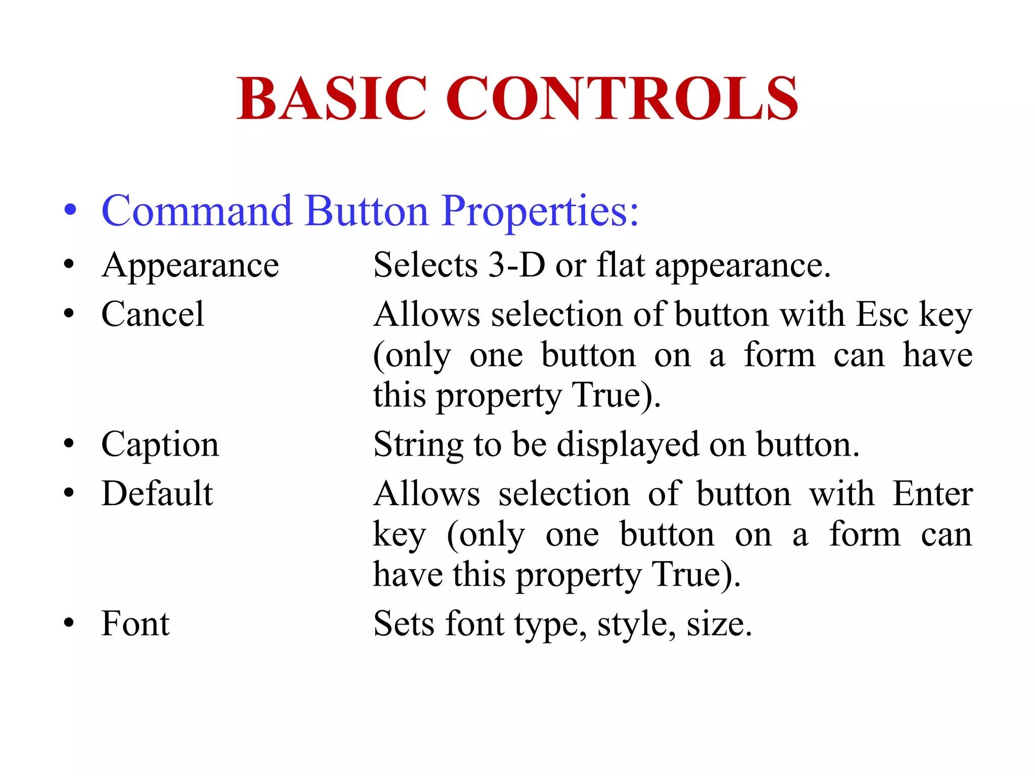 BASIC CONTROLS
• Command Button Properties:
• Appearance   Selects 3-D or flat appearance.
• Cancel       Allows selection of button with Esc key
               (only one button on a form can have
               this property True).
• Caption      String to be displayed on button.
• Default      Allows selection of button with Enter
               key (only one button on a form can
               have this property True).
• Font         Sets font type, style, size.
 