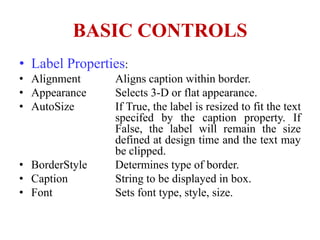 BASIC CONTROLS
• Label Properties:
• Alignment     Aligns caption within border.
• Appearance    Selects 3-D or flat appearance.
• AutoSize      If True, the label is resized to fit the text
                specifed by the caption property. If
                False, the label will remain the size
                defined at design time and the text may
                be clipped.
• BorderStyle   Determines type of border.
• Caption       String to be displayed in box.
• Font          Sets font type, style, size.
 