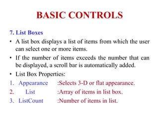 BASIC CONTROLS
7. List Boxes
• A list box displays a list of items from which the user
   can select one or more items.
• If the number of items exceeds the number that can
   be displayed, a scroll bar is automatically added.
• List Box Properties:
1. Appearance       :Selects 3-D or flat appearance.
2.     List         :Array of items in list box.
3. ListCount        :Number of items in list.
 