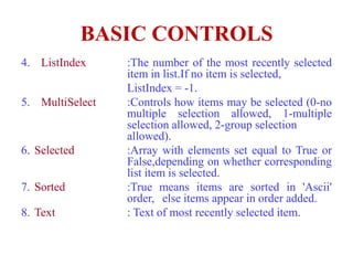 BASIC CONTROLS
4. ListIndex     :The number of the most recently selected
                 item in list.If no item is selected,
                 ListIndex = -1.
5. MultiSelect   :Controls how items may be selected (0-no
                 multiple selection allowed, 1-multiple
                 selection allowed, 2-group selection
                 allowed).
6. Selected      :Array with elements set equal to True or
                 False,depending on whether corresponding
                 list item is selected.
7. Sorted        :True means items are sorted in 'Ascii'
                 order, else items appear in order added.
8. Text          : Text of most recently selected item.
 