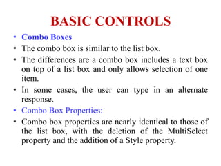 BASIC CONTROLS
• Combo Boxes
• The combo box is similar to the list box.
• The differences are a combo box includes a text box
  on top of a list box and only allows selection of one
  item.
• In some cases, the user can type in an alternate
  response.
• Combo Box Properties:
• Combo box properties are nearly identical to those of
  the list box, with the deletion of the MultiSelect
  property and the addition of a Style property.
 