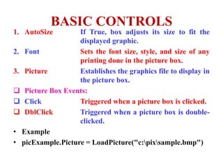 BASIC CONTROLS
1. AutoSize        If True, box adjusts its size to fit the
                   displayed graphic.
2. Font            Sets the font size, style, and size of any
                   printing done in the picture box.
3. Picture         Establishes the graphics file to display in
                   the picture box.
 Picture Box Events:
 Click            Triggered when a picture box is clicked.
 DblClick         Triggered when a picture box is double-
                   clicked.
• Example
• picExample.Picture = LoadPicture("c:pixsample.bmp")
 