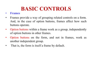 BASIC CONTROLS
•   Frames
•   Frames provide a way of grouping related controls on a form.
    And, in the case of option buttons, frames affect how such
    buttons operate.
•   Option buttons within a frame work as a group, independently
    of option buttons in other frames.
•   Option buttons on the form, and not in frames, work as
    another independent group.
•    That is, the form is itself a frame by default.
 