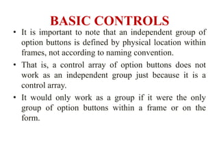 BASIC CONTROLS
• It is important to note that an independent group of
  option buttons is defined by physical location within
  frames, not according to naming convention.
• That is, a control array of option buttons does not
  work as an independent group just because it is a
  control array.
• It would only work as a group if it were the only
  group of option buttons within a frame or on the
  form.
 