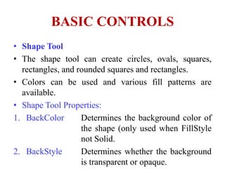 BASIC CONTROLS
• Shape Tool
• The shape tool can create circles, ovals, squares,
  rectangles, and rounded squares and rectangles.
• Colors can be used and various fill patterns are
  available.
• Shape Tool Properties:
1. BackColor       Determines the background color of
                   the shape (only used when FillStyle
                   not Solid.
2. BackStyle       Determines whether the background
                   is transparent or opaque.
 