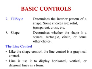 BASIC CONTROLS
7. FillStyle       Determines the interior pattern of a
                   shape. Some choices are: solid,
                   transparent, cross, etc.
8. Shape           Determines whether the shape is a
                   square, rectangle, circle, or some
                   other choice.
The Line Control
• Like the shape control, the line control is a graphical
  control.
• Line is use it to display horizontal, vertical, or
  diagonal lines in a form.
 
