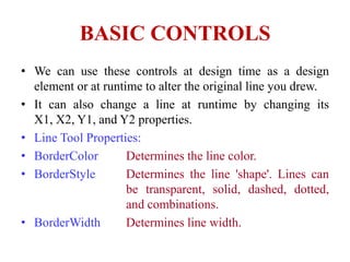 BASIC CONTROLS
• We can use these controls at design time as a design
  element or at runtime to alter the original line you drew.
• It can also change a line at runtime by changing its
  X1, X2, Y1, and Y2 properties.
• Line Tool Properties:
• BorderColor        Determines the line color.
• BorderStyle        Determines the line 'shape'. Lines can
                     be transparent, solid, dashed, dotted,
                     and combinations.
• BorderWidth        Determines line width.
 