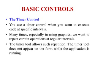 BASIC CONTROLS
• The Timer Control
• You use a timer control when you want to execute
  code at specific intervals.
• Many times, especially in using graphics, we want to
  repeat certain operations at regular intervals.
• The timer tool allows such repetition. The timer tool
  does not appear on the form while the application is
  running.
 