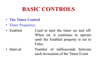 BASIC CONTROLS
• The Timer Control
• Timer Properties:
• Enabled         Used to turn the timer on and off.
                  When on, it continues to operate
                  until the Enabled property is set to
                  False.
• Interval        Number of milliseconds between
                  each invocation of the Timer Event
 